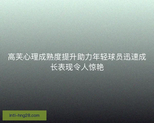 高芙心理成熟度提升助力年轻球员迅速成长表现令人惊艳