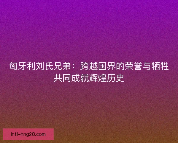 匈牙利刘氏兄弟：跨越国界的荣誉与牺牲共同成就辉煌历史