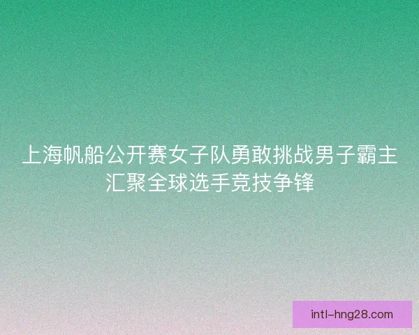 上海帆船公开赛女子队勇敢挑战男子霸主汇聚全球选手竞技争锋